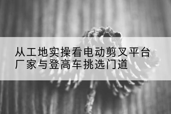 元江电动剪叉升降平台厂家-从工地实操看电动剪叉平台厂家与登高车挑选门道