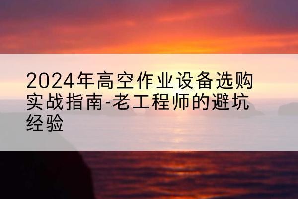 元江高空作业升降机厂家推荐-2024年高空作业设备选购实战指南-老工程师的避坑经验