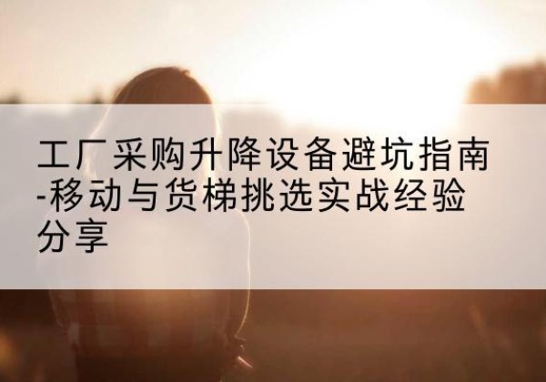 元江移动式升降机怎么选-工厂采购升降设备避坑指南-移动与货梯挑选实战经验分享