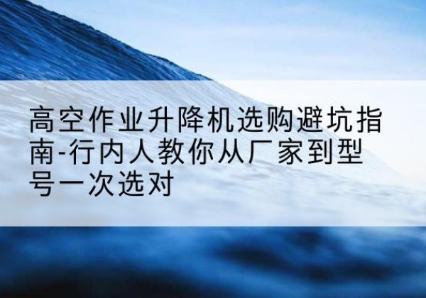 元江升降平台厂家-高空作业升降机选购避坑指南-行内人教你从厂家到型号一次选对