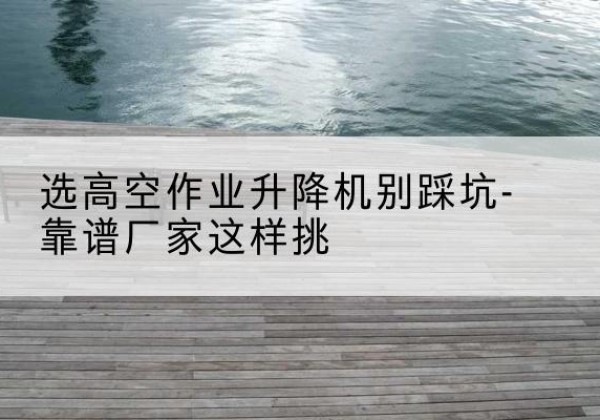 元江剪叉式升降机厂家-选高空作业升降机别踩坑-靠谱厂家这样挑