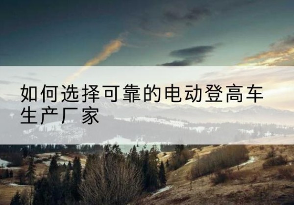 元江电动登高车厂家-如何选择可靠的电动登高车生产厂家