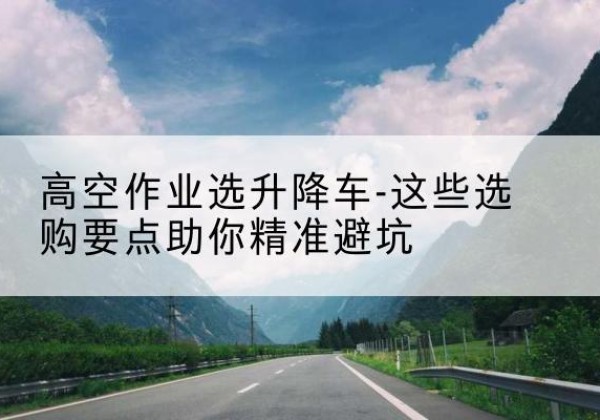 元江升降车厂家-高空作业选升降车-这些选购要点助你*避坑