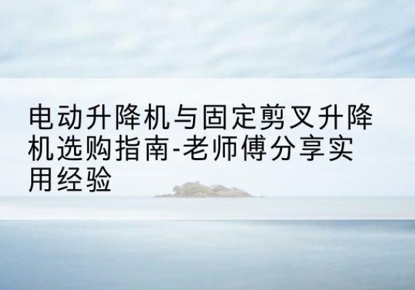 元江电动升降机怎么选-电动升降机与固定剪叉升降机选购指南-老师傅分享实用经验