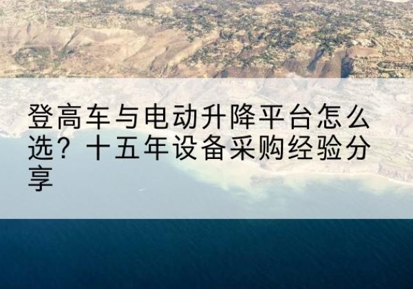 元江登高车厂家厂家-登高车与电动升降平台怎么选？十五年设备采购经验分享