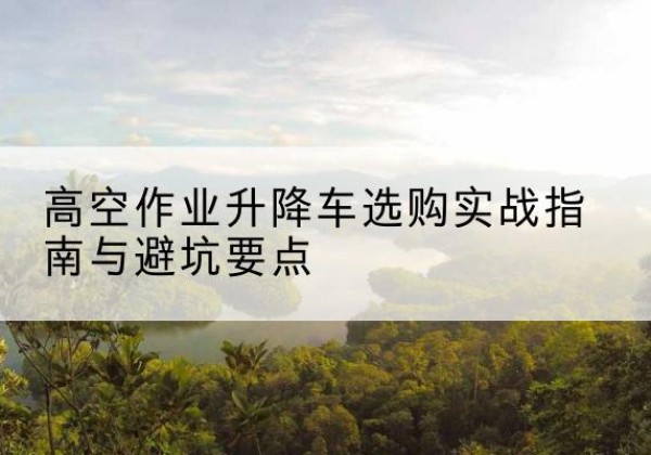 元江升降车怎么选-高空作业升降车选购实战指南与避坑要点