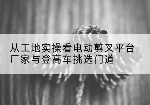 元江电动剪叉升降平台厂家-从工地实操看电动剪叉平台厂家与登高车挑选门道