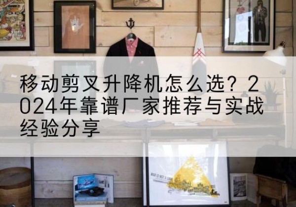 元江升降平台厂家推荐-移动剪叉升降机怎么选？2024年靠谱厂家推荐与实战经验分享