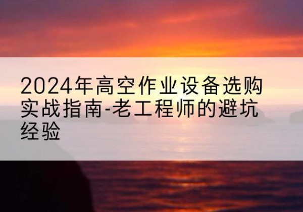 元江高空作业升降机厂家推荐-2024年高空作业设备选购实战指南-老工程师的避坑经验