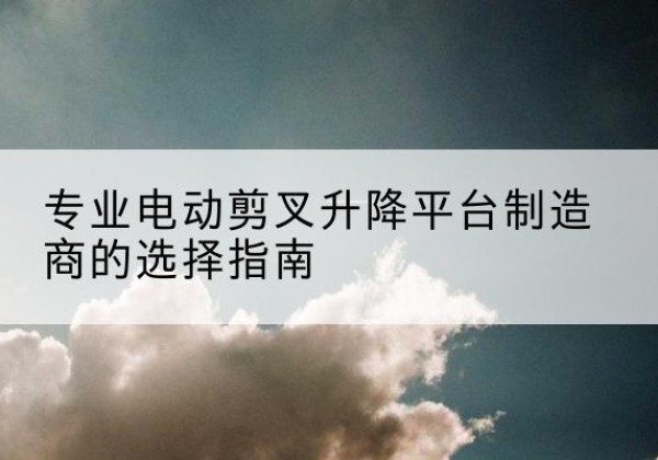 元江电动剪叉升降平台厂家-专业电动剪叉升降平台制造商的选择指南